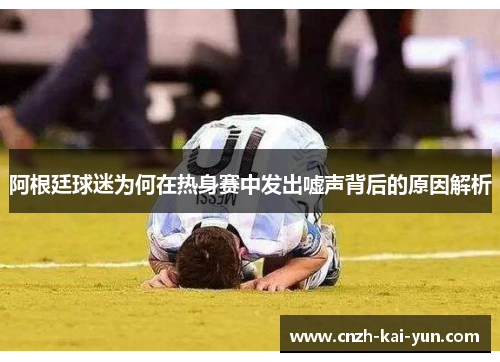 阿根廷球迷为何在热身赛中发出嘘声背后的原因解析 阿根廷球迷为何在热身赛中发出嘘声背后的原因解析