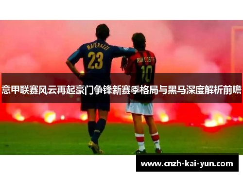 意甲联赛风云再起豪门争锋新赛季格局与黑马深度解析前瞻 意甲联赛风云再起豪门争锋新赛季格局与黑马深度解析前瞻